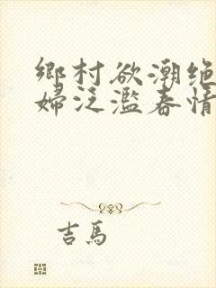 乡村欲潮绝色村妇泛滥春情