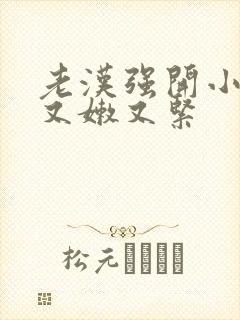 老汉强开小嫩苞又嫩又紧