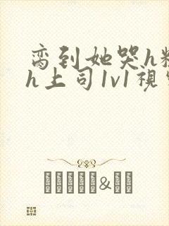脔到她哭h粗话h上司1v1视频