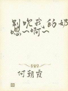 别吮我的奶头,嗯~啊~
