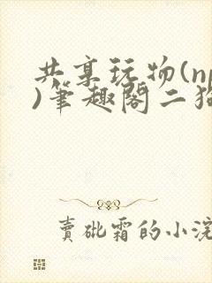 共享玩物(np)笔趣阁二狗