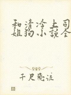 和清冷上司成了姐狗小说全文免费阅读