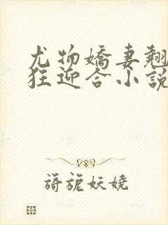 尤物娇妻翘臀疯狂迎合小说
