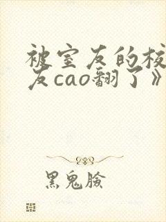 被室友的校草男友cao翻了》