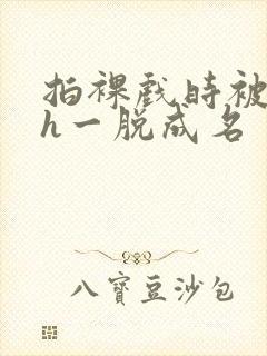 拍裸戏时被c了h一脱成名