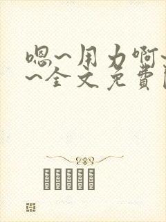 嗯~用力啊~嗯~全文免费阅读