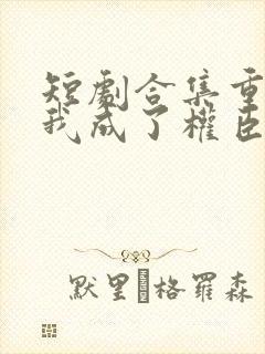短剧合集重生后我成了权臣的掌中娇