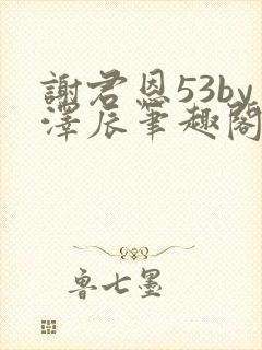 谢君恩53by泽辰笔趣阁无弹窗