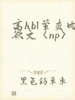 高hbl荤爽肉欲文〈np〉