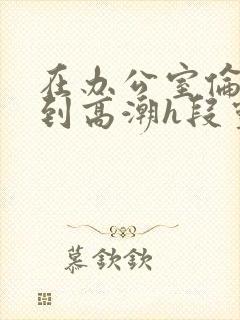 在办公室伦流澡到高潮h段灵兮封面
