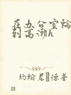 在办公室轮流澡到高潮h