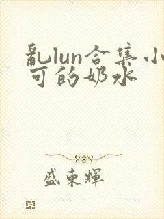 乱lun合集小可的奶水封面
