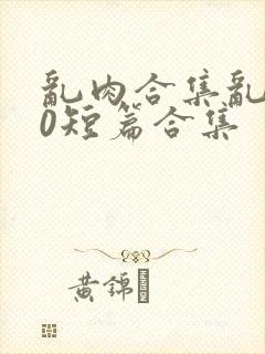 乱肉合集乱500短篇合集