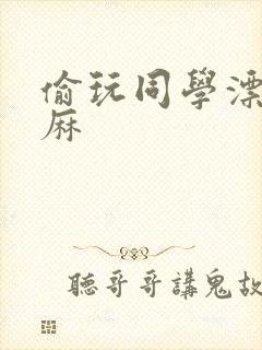 偷玩同学漂亮麻麻