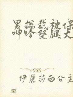 男总裁被保镖c呻吟双腿大张bl