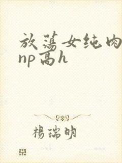 放荡女纯肉辣文np高h
