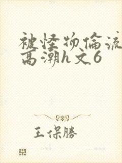 被怪物伦流澡到高潮h文6