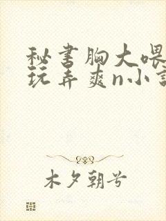 秘书胸大喂奶h玩弄爽n小说