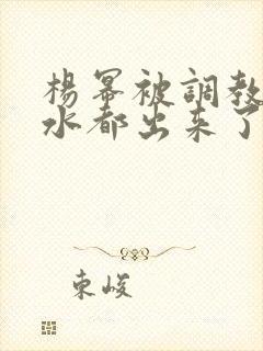 杨幂被调教的奶水都出来了