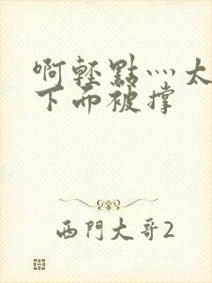 啊轻点灬太粗嗯下面被撑