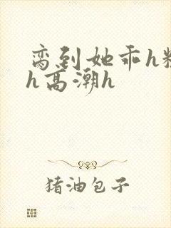 脔到她乖h粗话h高潮h