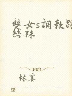 双女s调教踩踏丝袜