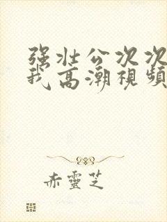 强壮公次次弄得我高潮视频