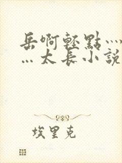 岳啊轻点灬太粗…太长小说
