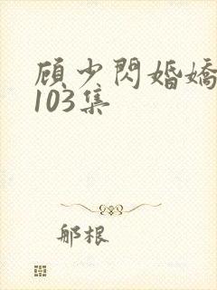 顾少闪婚娇妻第103集