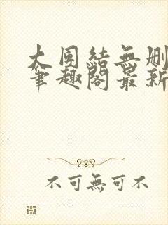 大团结无删减版笔趣阁最新章节更新