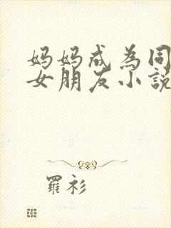 妈妈成为同学的女朋友小说免费阅读