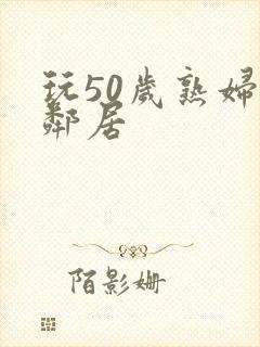 玩50岁熟妇女邻居