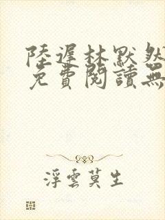 陆迟林默然全文免费阅读无弹窗
