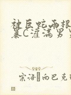 被巨蛇两根强制暴C灌满男男漫画