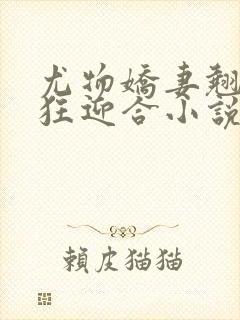 尤物娇妻翘臀疯狂迎合小说