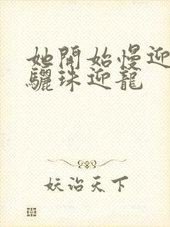 她开始慢迎迎合骊珠迎龙