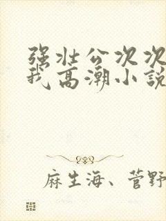 强壮公次次弄得我高潮小说
