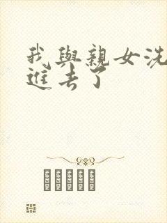 我与亲女洗澡时进去了