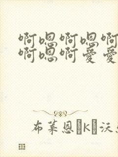啊嗯啊嗯啊嗯啊啊嗯啊爱爱好爽呀好棒呀