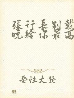 张行长别戴了今晚给你最高的待遇