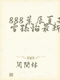 888叶辰夏若雪孙怡最新章节