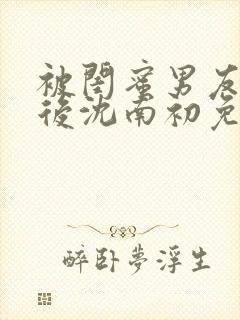 被闺蜜男友认错后沈南初免费阅读