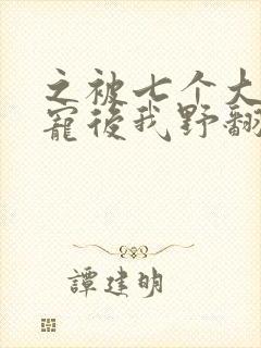之被七个大佬团宠后我野翻了
