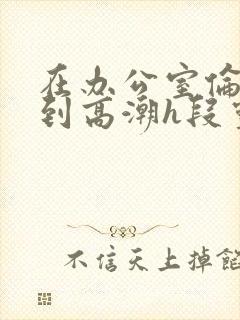 在办公室伦流澡到高潮h段灵兮
