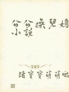 公公操儿媳妇逼小说