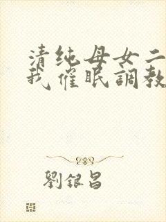 清纯母女二人被我催眠调教成小母狗