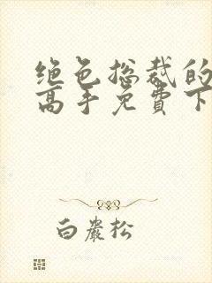 绝色总裁的超级高手免费下载全本
