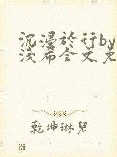 沉浸于行by顾浅希全文免费阅读笔趣阁