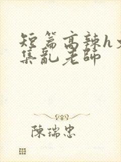 短篇高辣h文合集乱老师