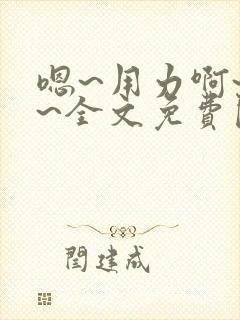 嗯~用力啊~嗯~全文免费阅读